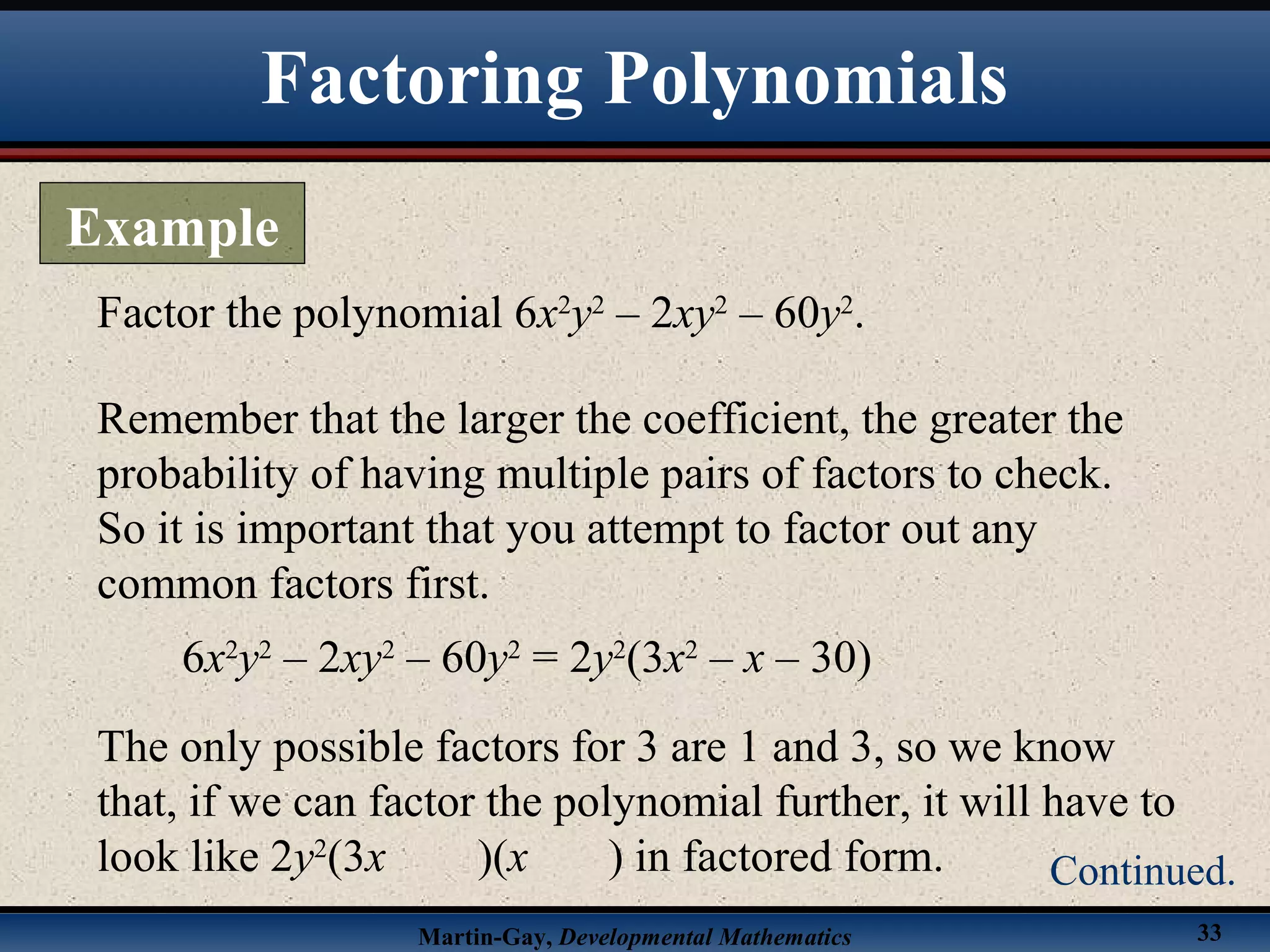 Martin-Gay, Developmental Mathematics 33
Factor the polynomial 6x2
y2
– 2xy2
– 60y2
.
Remember that the larger the coefficient, the greater the
probability of having multiple pairs of factors to check.
So it is important that you attempt to factor out any
common factors first.
6x2
y2
– 2xy2
– 60y2
= 2y2
(3x2
– x – 30)
The only possible factors for 3 are 1 and 3, so we know
that, if we can factor the polynomial further, it will have to
look like 2y2
(3x )(x ) in factored form.
Factoring Polynomials
Example
Continued.
 