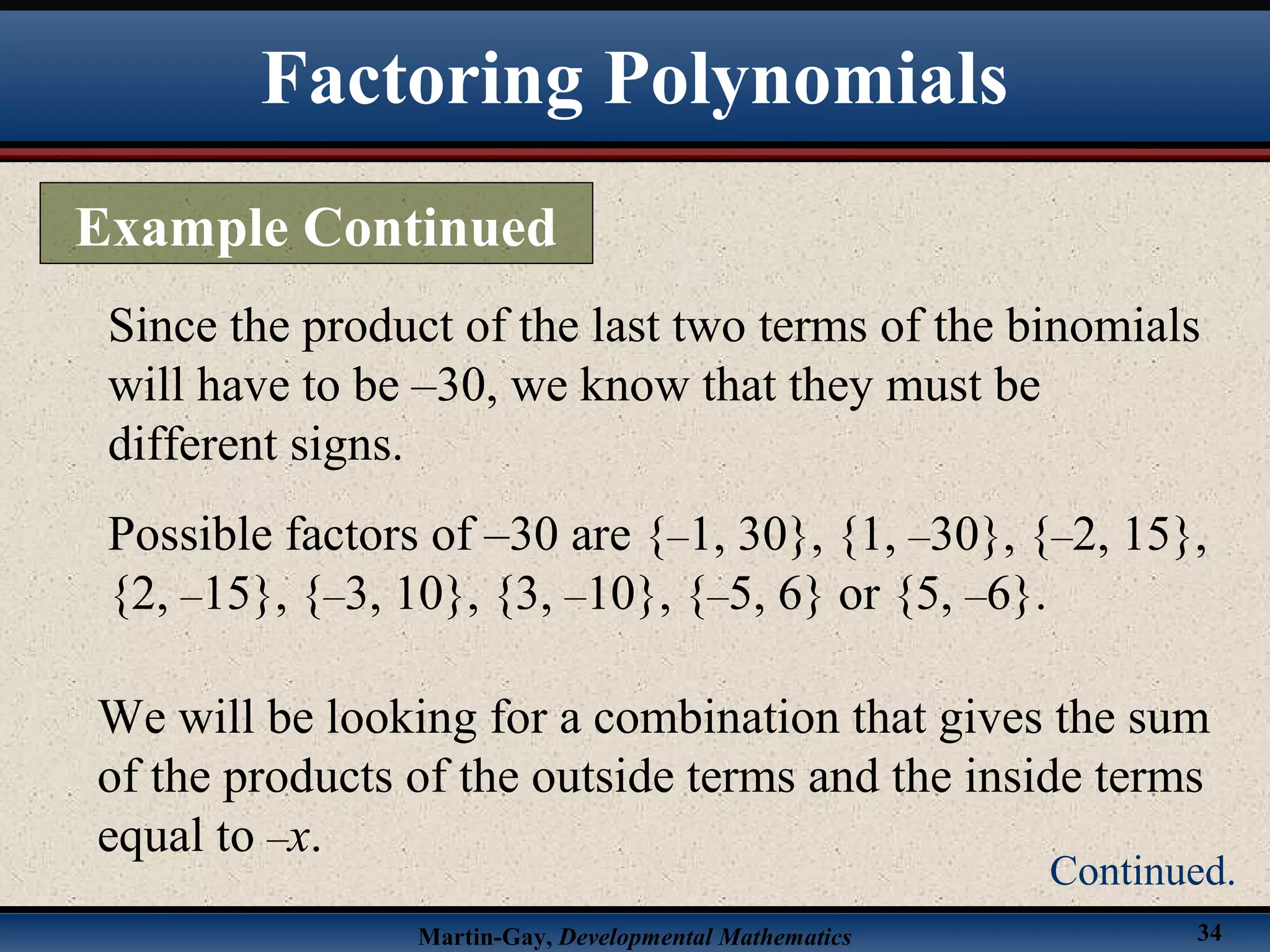 Martin-Gay, Developmental Mathematics 34
Since the product of the last two terms of the binomials
will have to be –30, we know that they must be
different signs.
Possible factors of –30 are {–1, 30}, {1, –30}, {–2, 15},
{2, –15}, {–3, 10}, {3, –10}, {–5, 6} or {5, –6}.
We will be looking for a combination that gives the sum
of the products of the outside terms and the inside terms
equal to –x.
Factoring Polynomials
Example Continued
Continued.
 