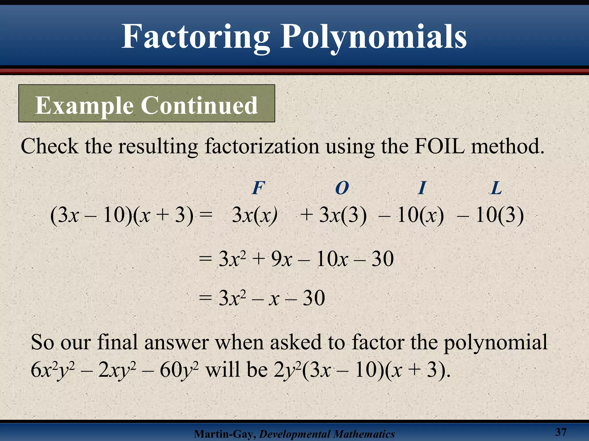 Martin-Gay, Developmental Mathematics 37
Check the resulting factorization using the FOIL method.
(3x – 10)(x + 3) =
= 3x2
+ 9x – 10x – 30
3x(x)
F
+ 3x(3)
O
– 10(x)
I
– 10(3)
L
= 3x2
– x – 30
So our final answer when asked to factor the polynomial
6x2
y2
– 2xy2
– 60y2
will be 2y2
(3x – 10)(x + 3).
Factoring Polynomials
Example Continued
 
