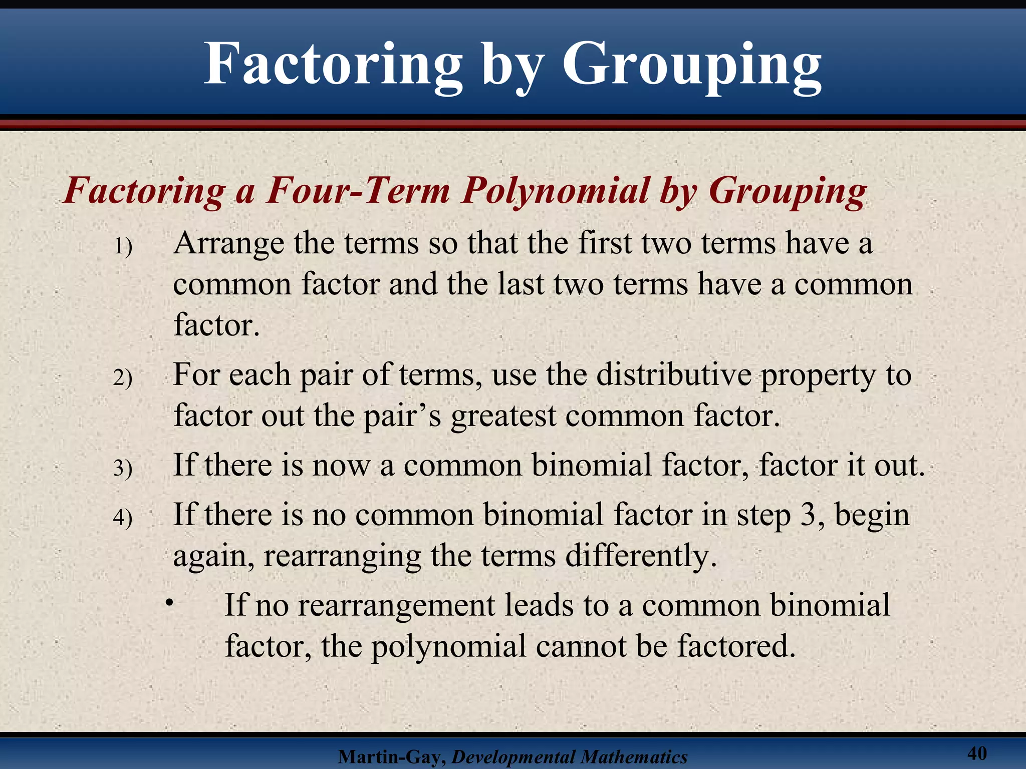 Martin-Gay, Developmental Mathematics 40
Factoring a Four-Term Polynomial by Grouping
1) Arrange the terms so that the first two terms have a
common factor and the last two terms have a common
factor.
2) For each pair of terms, use the distributive property to
factor out the pair’s greatest common factor.
3) If there is now a common binomial factor, factor it out.
4) If there is no common binomial factor in step 3, begin
again, rearranging the terms differently.
• If no rearrangement leads to a common binomial
factor, the polynomial cannot be factored.
Factoring by Grouping
 