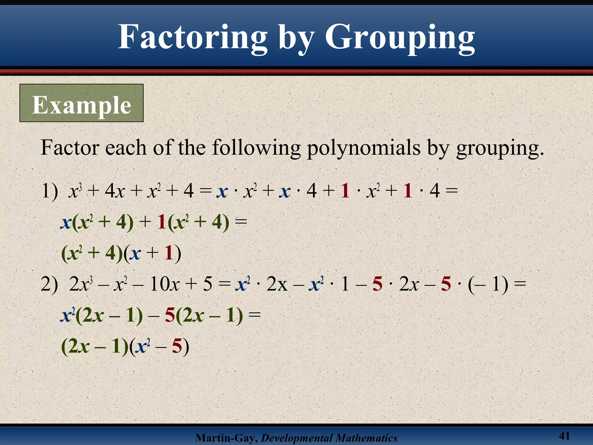 Martin-Gay, Developmental Mathematics 41
1) x3
+ 4x + x2
+ 4 = x · x2
+ x · 4 + 1 · x2
+ 1 · 4 =
x(x2
+ 4) + 1(x2
+ 4) =
(x2
+ 4)(x + 1)
2) 2x3
– x2
– 10x + 5 = x2
· 2x – x2
· 1 – 5 · 2x – 5 · (– 1) =
x2
(2x – 1) – 5(2x – 1) =
(2x – 1)(x2
– 5)
Factor each of the following polynomials by grouping.
Factoring by Grouping
Example
 