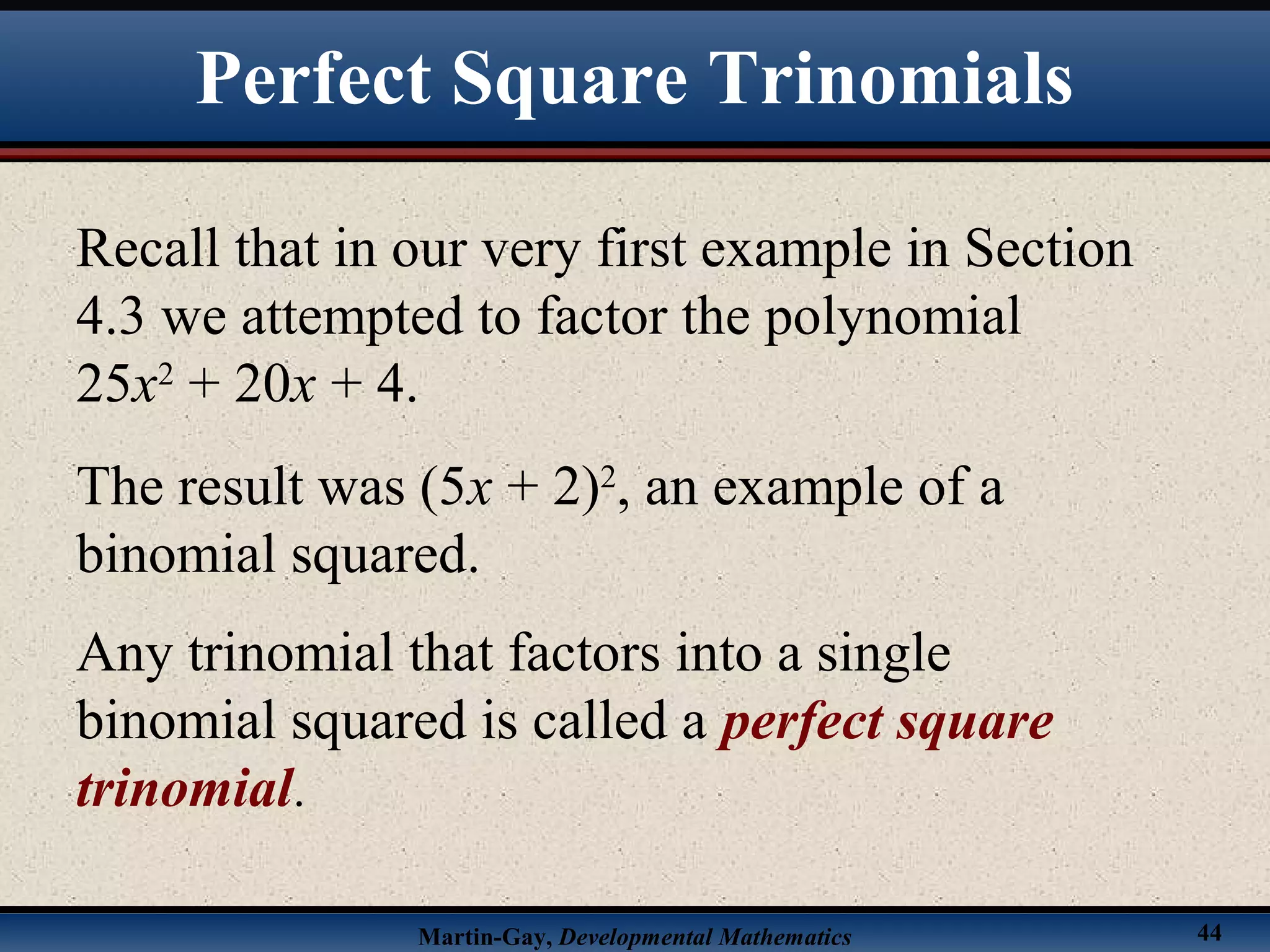 Martin-Gay, Developmental Mathematics 44
Recall that in our very first example in Section
4.3 we attempted to factor the polynomial
25x2
+ 20x + 4.
The result was (5x + 2)2
, an example of a
binomial squared.
Any trinomial that factors into a single
binomial squared is called a perfect square
trinomial.
Perfect Square Trinomials
 