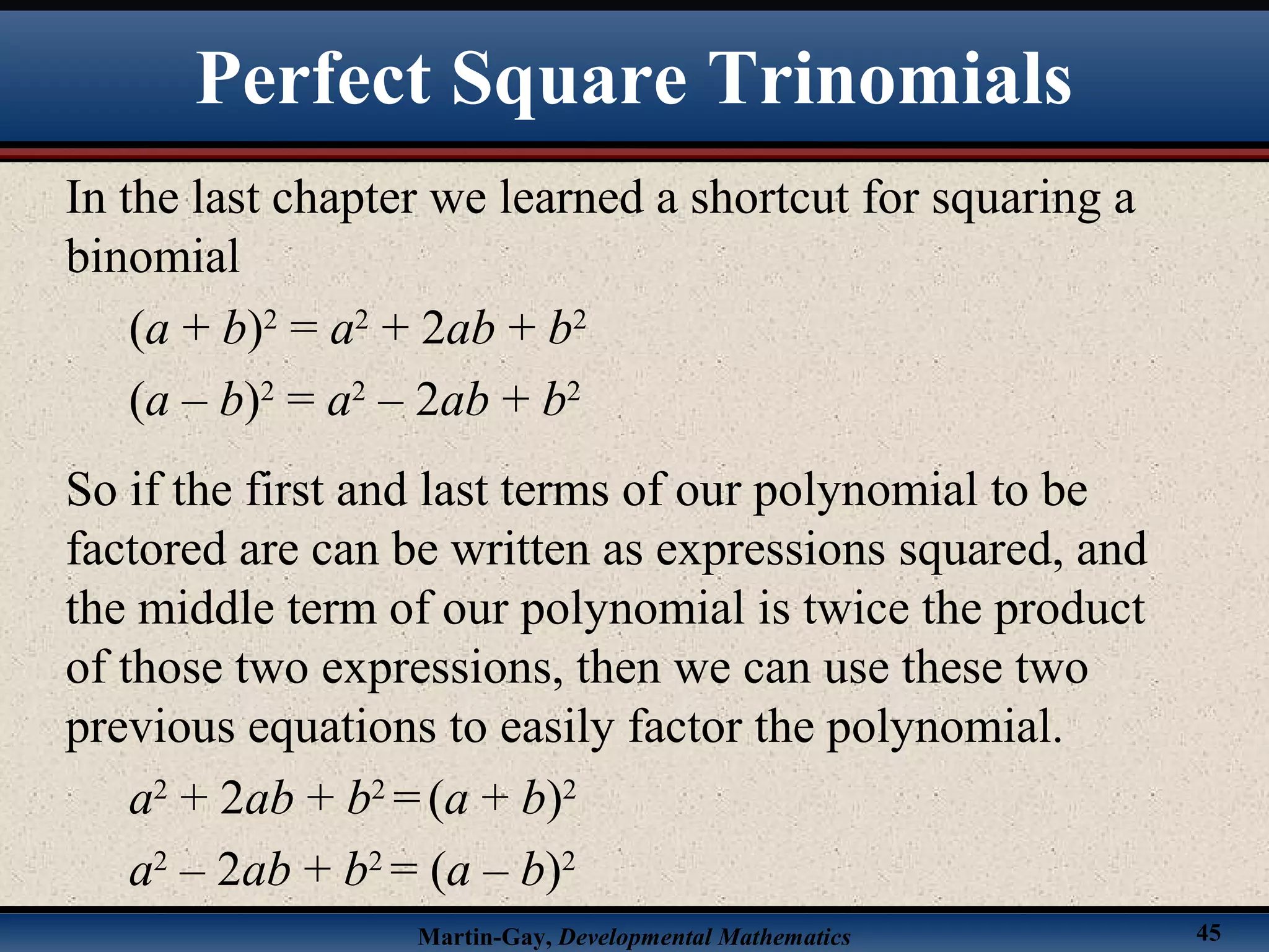 Martin-Gay, Developmental Mathematics 45
In the last chapter we learned a shortcut for squaring a
binomial
(a + b)2
= a2
+ 2ab + b2
(a – b)2
= a2
– 2ab + b2
So if the first and last terms of our polynomial to be
factored are can be written as expressions squared, and
the middle term of our polynomial is twice the product
of those two expressions, then we can use these two
previous equations to easily factor the polynomial.
a2
+ 2ab + b2
=(a + b)2
a2
– 2ab + b2
= (a – b)2
Perfect Square Trinomials
 