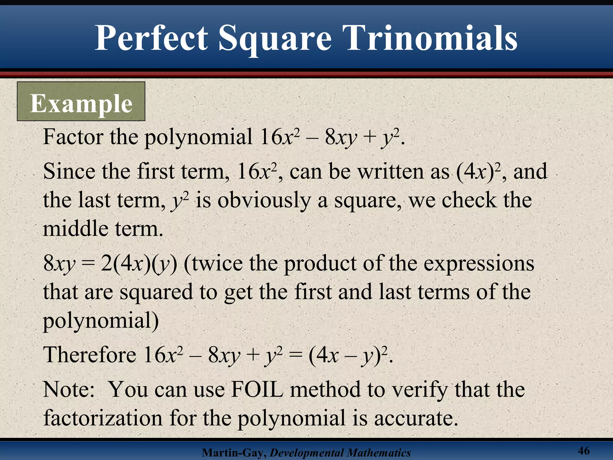 Martin-Gay, Developmental Mathematics 46
Factor the polynomial 16x2
– 8xy + y2
.
Since the first term, 16x2
, can be written as (4x)2
, and
the last term, y2
is obviously a square, we check the
middle term.
8xy = 2(4x)(y) (twice the product of the expressions
that are squared to get the first and last terms of the
polynomial)
Therefore 16x2
– 8xy + y2
= (4x – y)2
.
Note: You can use FOIL method to verify that the
factorization for the polynomial is accurate.
Perfect Square Trinomials
Example
 
