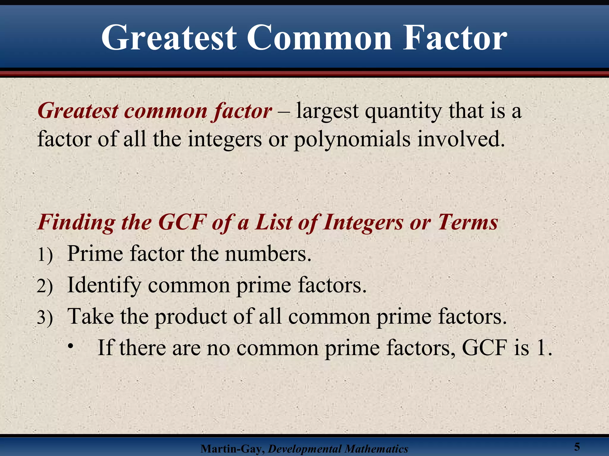 Martin-Gay, Developmental Mathematics 5
Greatest common factor – largest quantity that is a
factor of all the integers or polynomials involved.
Finding the GCF of a List of Integers or Terms
1) Prime factor the numbers.
2) Identify common prime factors.
3) Take the product of all common prime factors.
• If there are no common prime factors, GCF is 1.
Greatest Common Factor
 