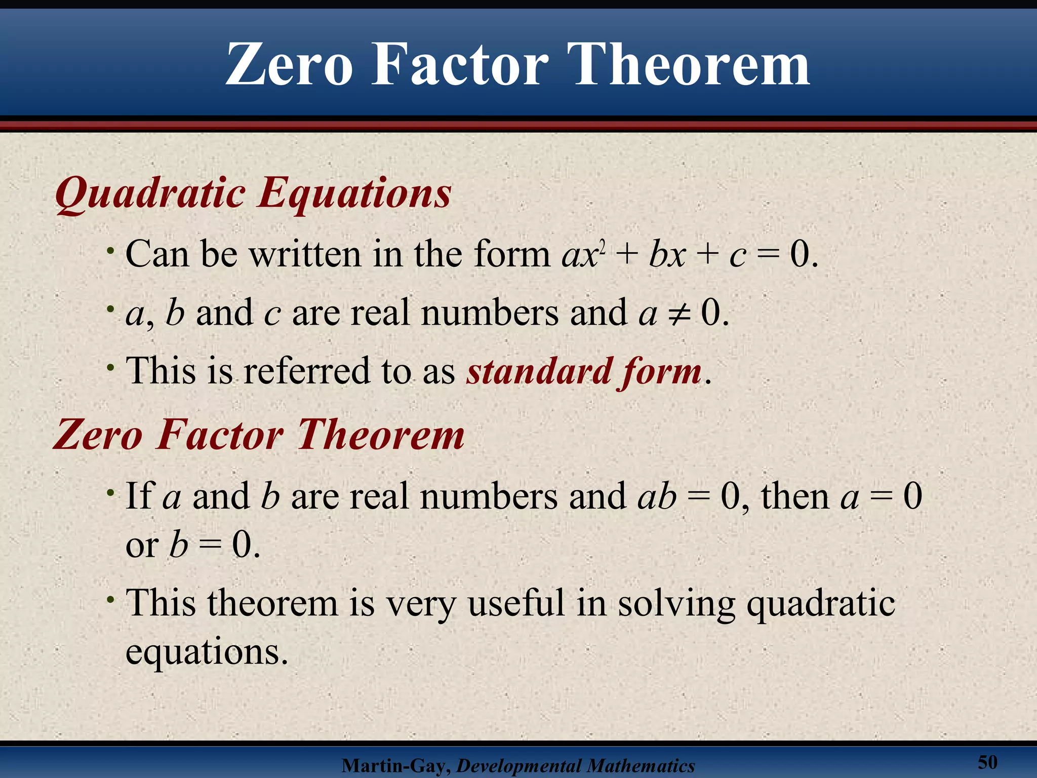 Martin-Gay, Developmental Mathematics 50
Zero Factor Theorem
Quadratic Equations
• Can be written in the form ax2
+ bx + c = 0.
• a, b and c are real numbers and a ≠ 0.
• This is referred to as standard form.
Zero Factor Theorem
• If a and b are real numbers and ab = 0, then a = 0
or b = 0.
• This theorem is very useful in solving quadratic
equations.
 