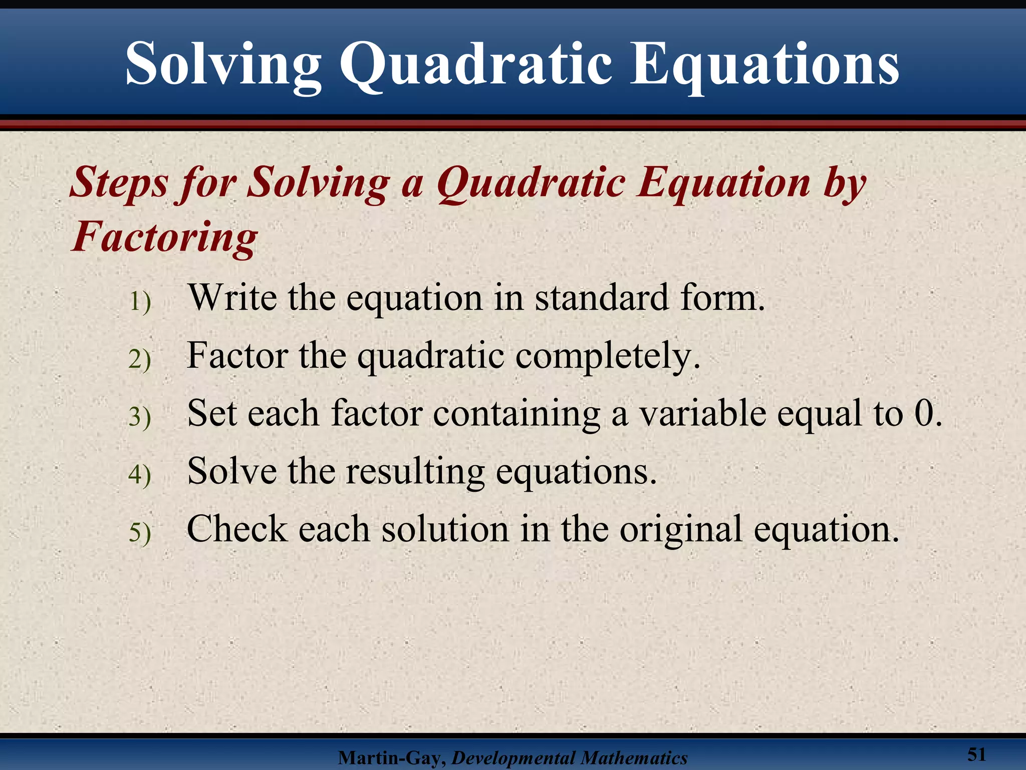 Martin-Gay, Developmental Mathematics 51
Steps for Solving a Quadratic Equation by
Factoring
1) Write the equation in standard form.
2) Factor the quadratic completely.
3) Set each factor containing a variable equal to 0.
4) Solve the resulting equations.
5) Check each solution in the original equation.
Solving Quadratic Equations
 