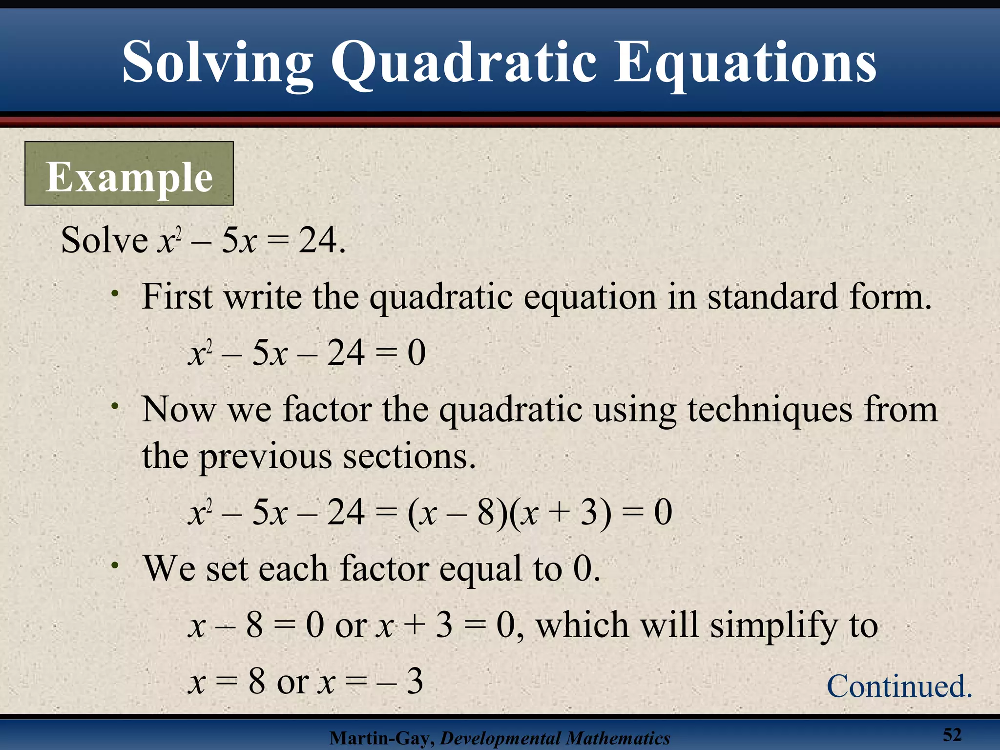 Martin-Gay, Developmental Mathematics 52
Solve x2
– 5x = 24.
• First write the quadratic equation in standard form.
x2
– 5x – 24 = 0
• Now we factor the quadratic using techniques from
the previous sections.
x2
– 5x – 24 = (x – 8)(x + 3) = 0
• We set each factor equal to 0.
x – 8 = 0 or x + 3 = 0, which will simplify to
x = 8 or x = – 3
Solving Quadratic Equations
Example
Continued.
 