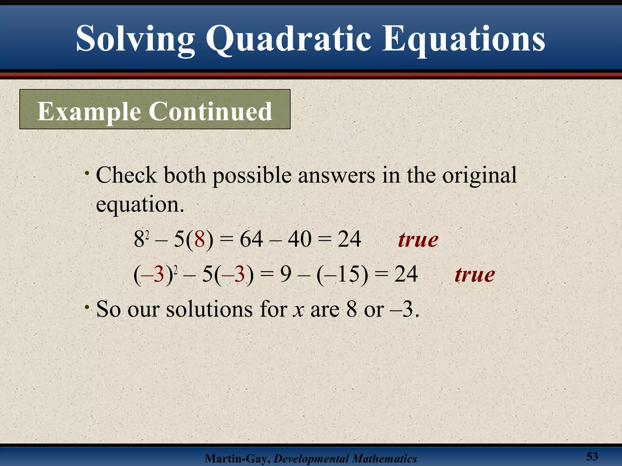 Martin-Gay, Developmental Mathematics 53
• Check both possible answers in the original
equation.
82
– 5(8) = 64 – 40 = 24 true
(–3)2
– 5(–3) = 9 – (–15) = 24 true
• So our solutions for x are 8 or –3.
Example Continued
Solving Quadratic Equations
 
