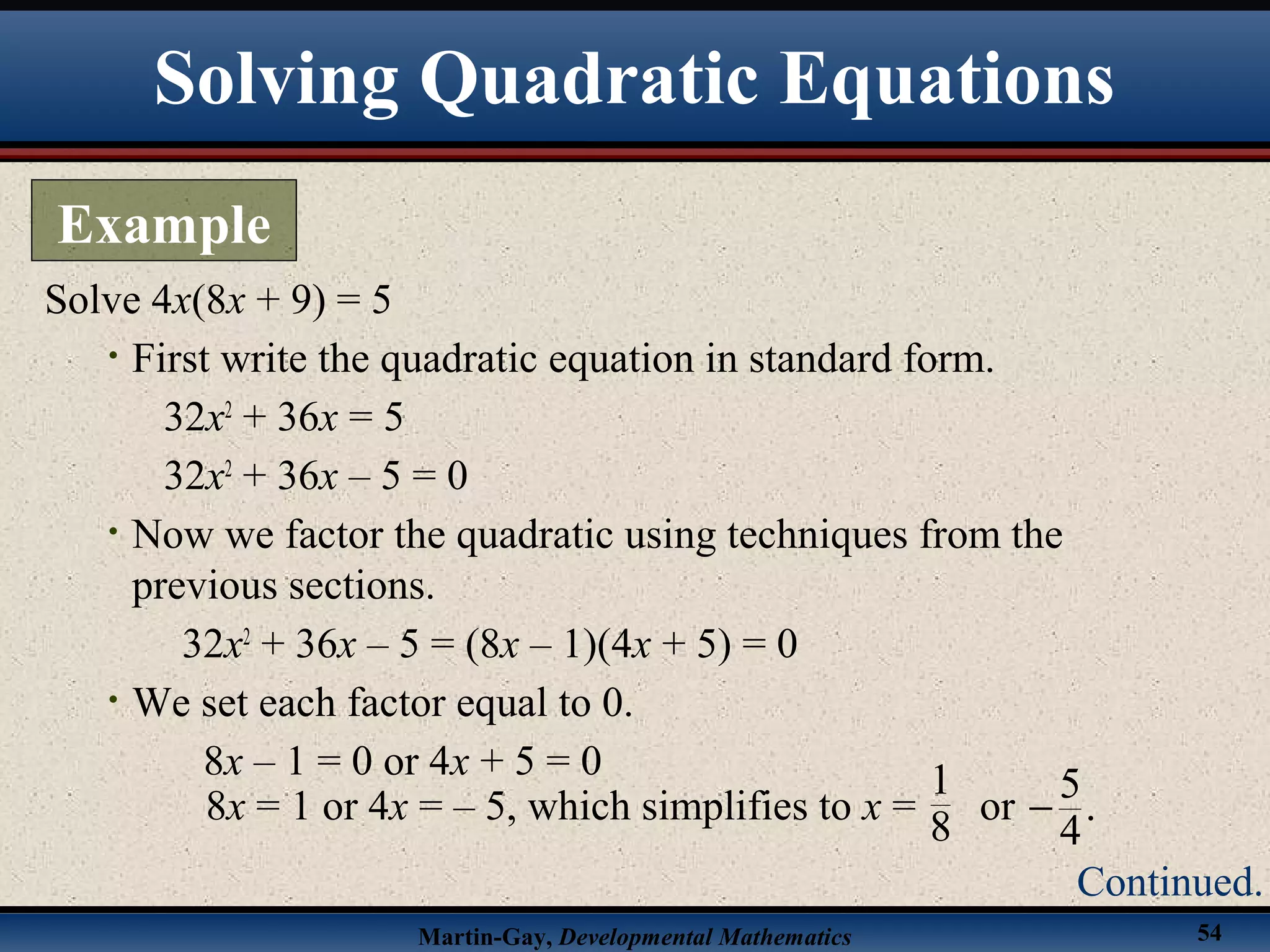Martin-Gay, Developmental Mathematics 54
Solve 4x(8x + 9) = 5
• First write the quadratic equation in standard form.
32x2
+ 36x = 5
32x2
+ 36x – 5 = 0
• Now we factor the quadratic using techniques from the
previous sections.
32x2
+ 36x – 5 = (8x – 1)(4x + 5) = 0
• We set each factor equal to 0.
8x – 1 = 0 or 4x + 5 = 0
Solving Quadratic Equations
Example
Continued.
8x = 1 or 4x = – 5, which simplifies to x = or
5
.
4
−
1
8
 