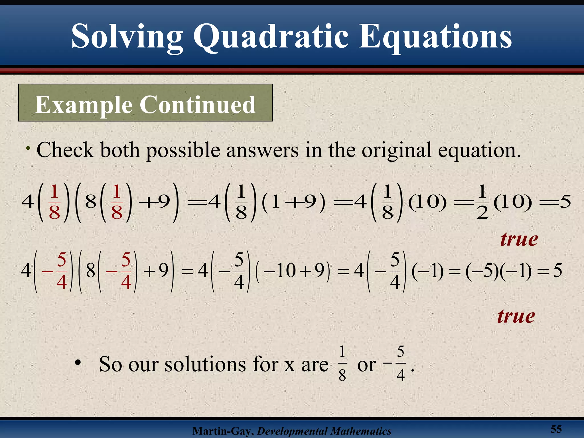 Martin-Gay, Developmental Mathematics 55
• Check both possible answers in the original equation.
( ) ( )( ) ( )( ) ( )1 1 1
4 8 9 4 1 9 4 (10) (10) 5
8
1
8
1
8 8 2
+ = + = = =
true
( ) ( )( ) ( )( ) ( )5 5
4 8 9 4 10 9 4 ( 1) ( 5)( 1) 5
4
5 5
4 44
+ = − − + = − − = − −− =−
true
• So our solutions for x are or .8
1
4
5
−
Example Continued
Solving Quadratic Equations
 
