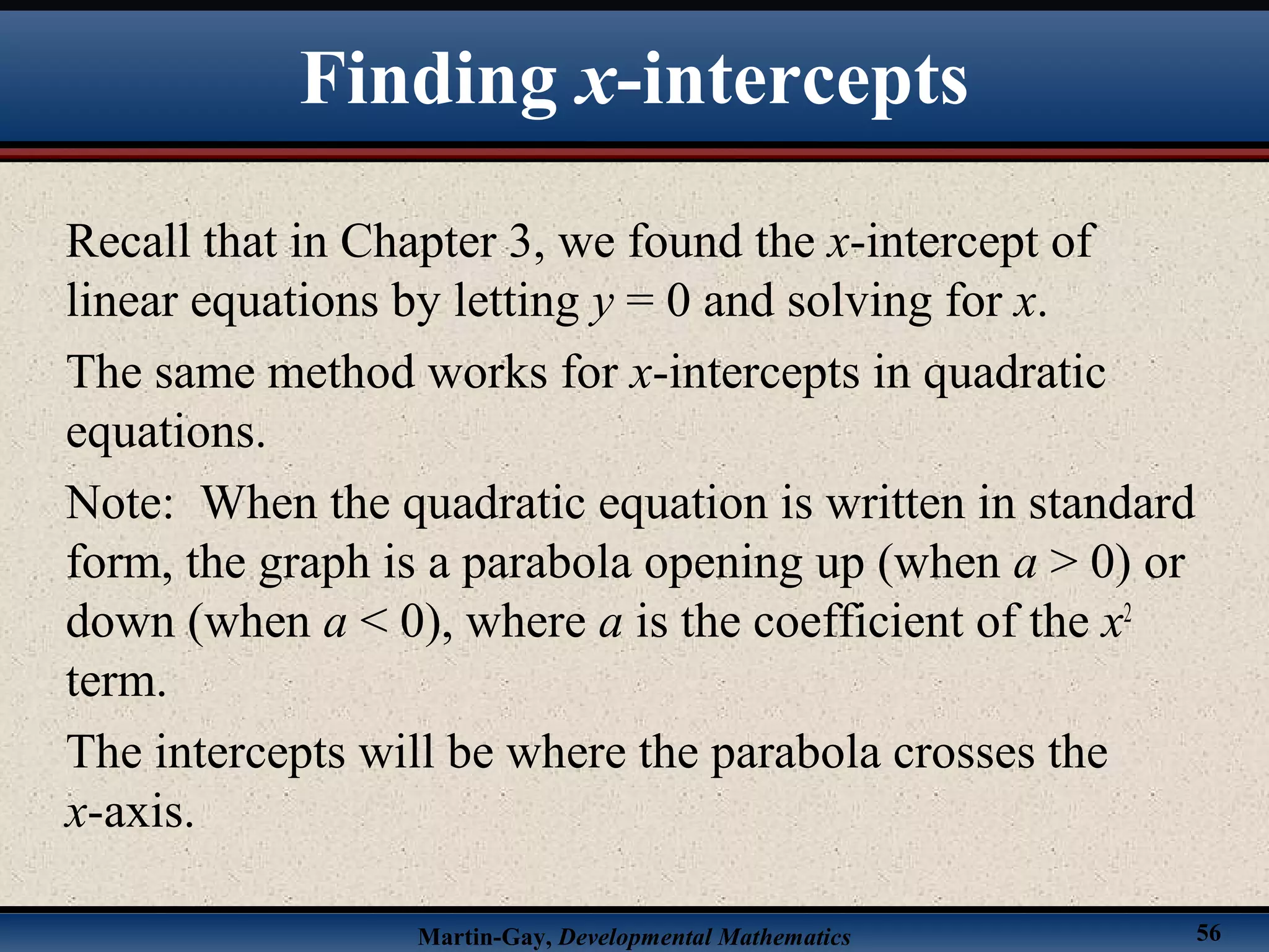 Martin-Gay, Developmental Mathematics 56
Recall that in Chapter 3, we found the x-intercept of
linear equations by letting y = 0 and solving for x.
The same method works for x-intercepts in quadratic
equations.
Note: When the quadratic equation is written in standard
form, the graph is a parabola opening up (when a > 0) or
down (when a < 0), where a is the coefficient of the x2
term.
The intercepts will be where the parabola crosses the
x-axis.
Finding x-intercepts
 