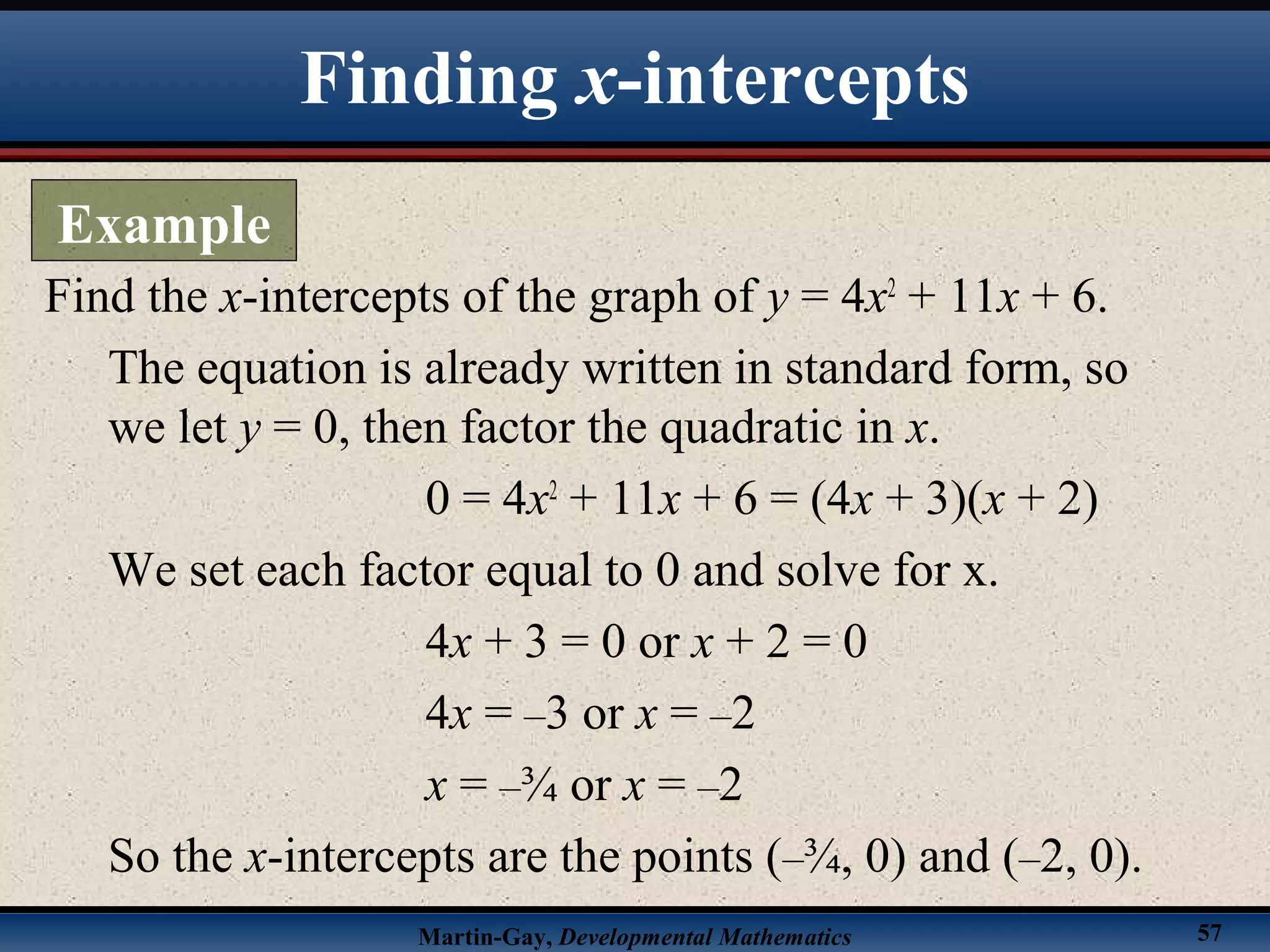 Martin-Gay, Developmental Mathematics 57
Find the x-intercepts of the graph of y = 4x2
+ 11x + 6.
The equation is already written in standard form, so
we let y = 0, then factor the quadratic in x.
0 = 4x2
+ 11x + 6 = (4x + 3)(x + 2)
We set each factor equal to 0 and solve for x.
4x + 3 = 0 or x + 2 = 0
4x = –3 or x = –2
x = –¾ or x = –2
So the x-intercepts are the points (–¾, 0) and (–2, 0).
Finding x-intercepts
Example
 