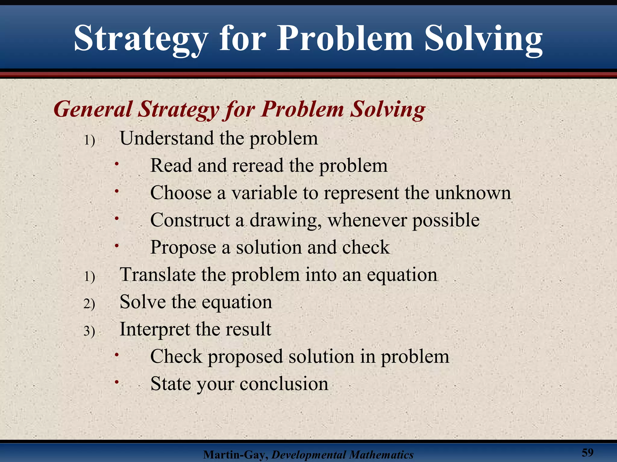 Martin-Gay, Developmental Mathematics 59
Strategy for Problem Solving
General Strategy for Problem Solving
1) Understand the problem
• Read and reread the problem
• Choose a variable to represent the unknown
• Construct a drawing, whenever possible
• Propose a solution and check
1) Translate the problem into an equation
2) Solve the equation
3) Interpret the result
• Check proposed solution in problem
• State your conclusion
 