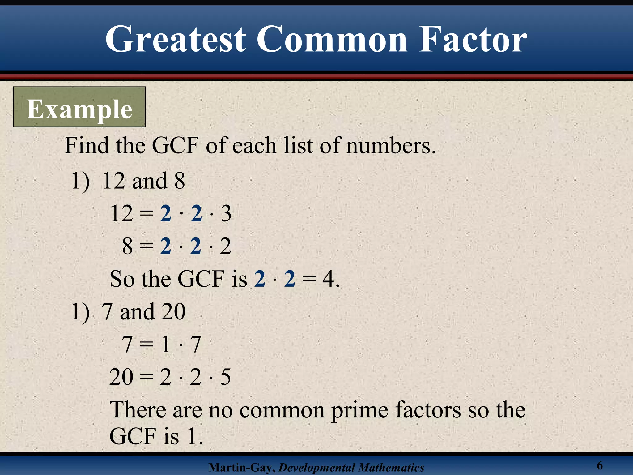 Martin-Gay, Developmental Mathematics 6
Find the GCF of each list of numbers.
1) 12 and 8
12 = 2 · 2 · 3
8 = 2 · 2 · 2
So the GCF is 2 · 2 = 4.
1) 7 and 20
7 = 1 · 7
20 = 2 · 2 · 5
There are no common prime factors so the
GCF is 1.
Greatest Common Factor
Example
 