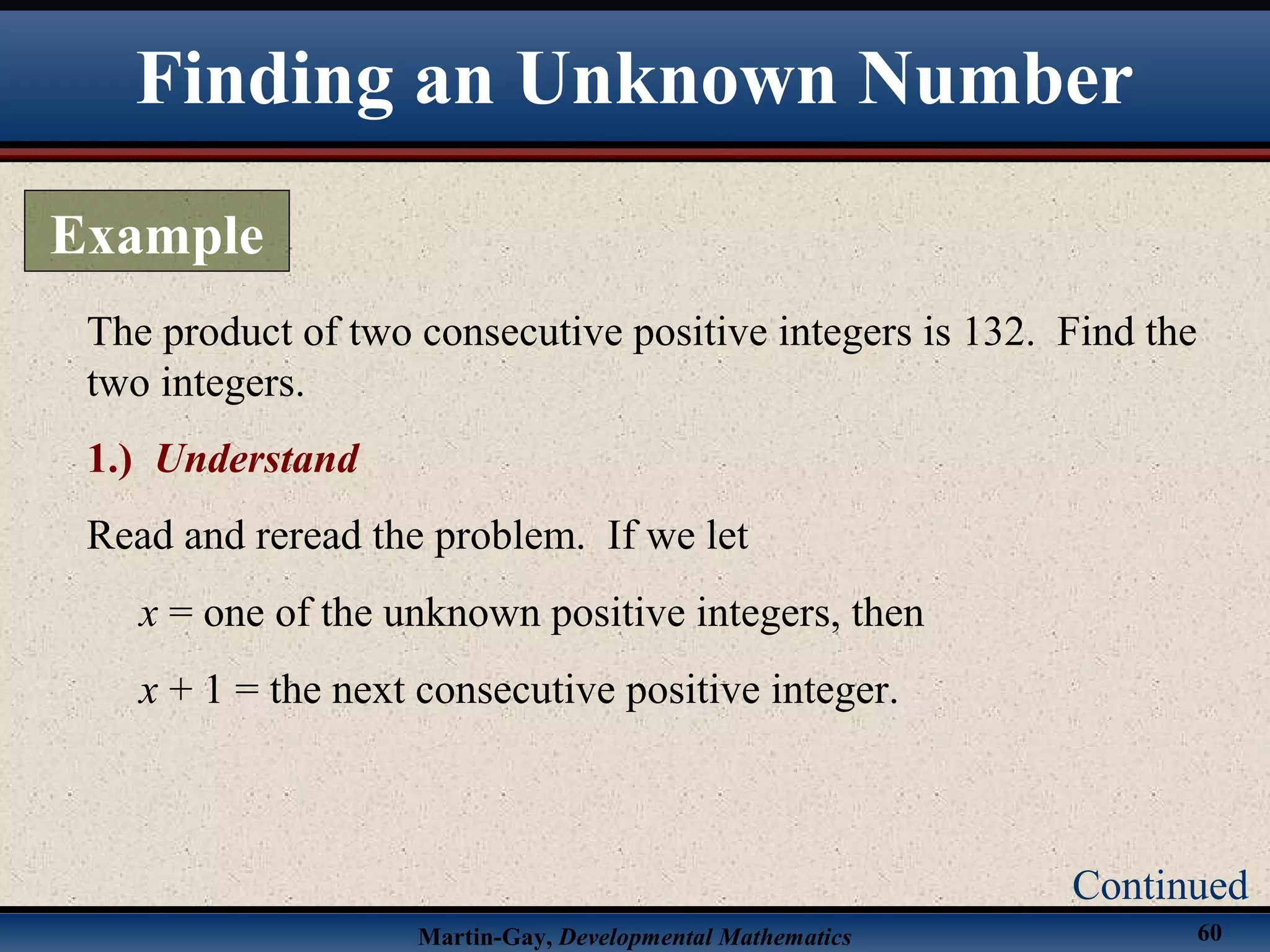 Martin-Gay, Developmental Mathematics 60
The product of two consecutive positive integers is 132. Find the
two integers.
1.) Understand
Read and reread the problem. If we let
x = one of the unknown positive integers, then
x + 1 = the next consecutive positive integer.
Finding an Unknown Number
Example
Continued
 
