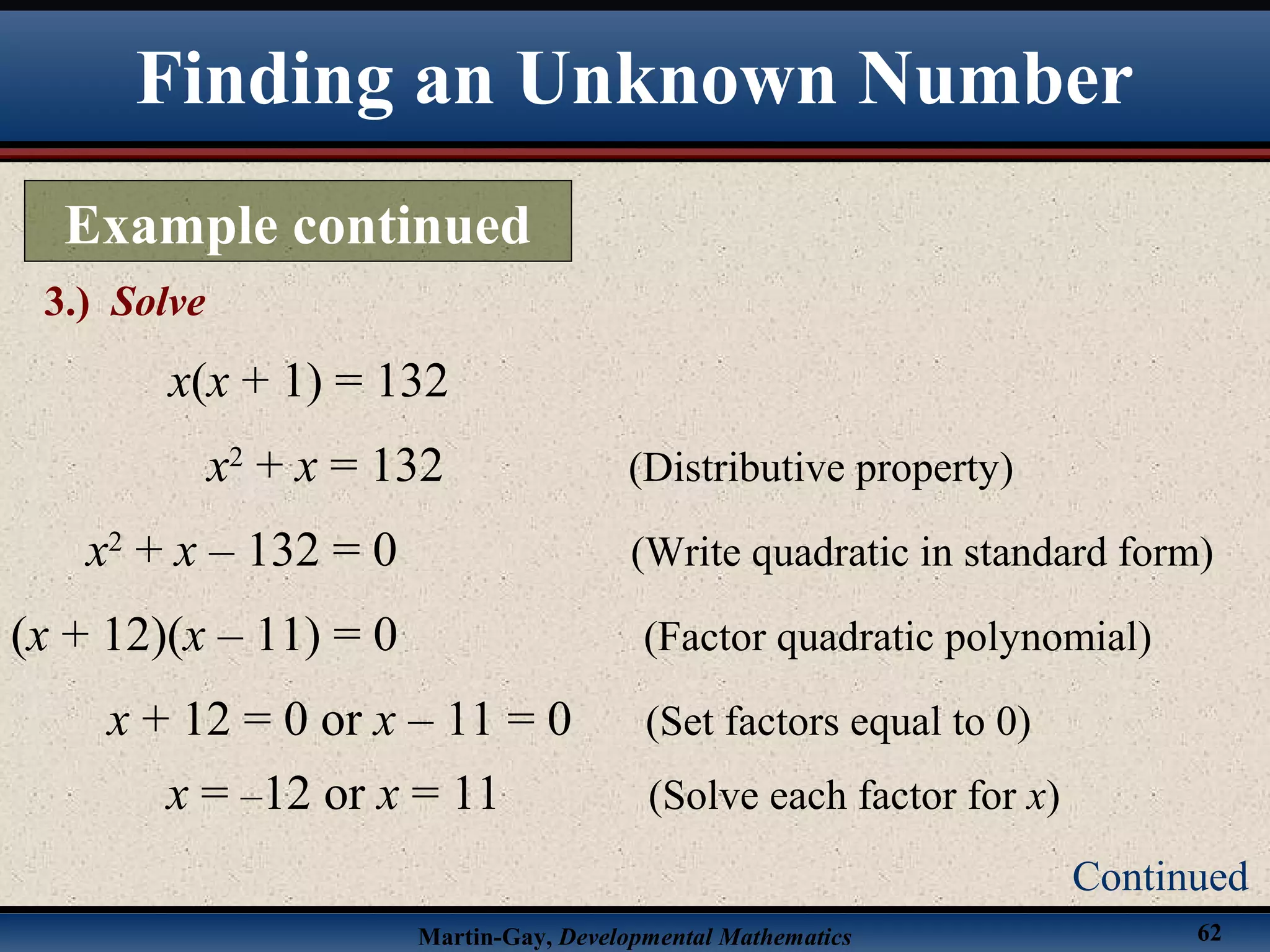 Martin-Gay, Developmental Mathematics 62
Finding an Unknown Number
Example continued
3.) Solve
Continued
x(x + 1) = 132
x2
+ x = 132 (Distributive property)
x2
+ x – 132 = 0 (Write quadratic in standard form)
(x + 12)(x – 11) = 0 (Factor quadratic polynomial)
x + 12 = 0 or x – 11 = 0 (Set factors equal to 0)
x = –12 or x = 11 (Solve each factor for x)
 