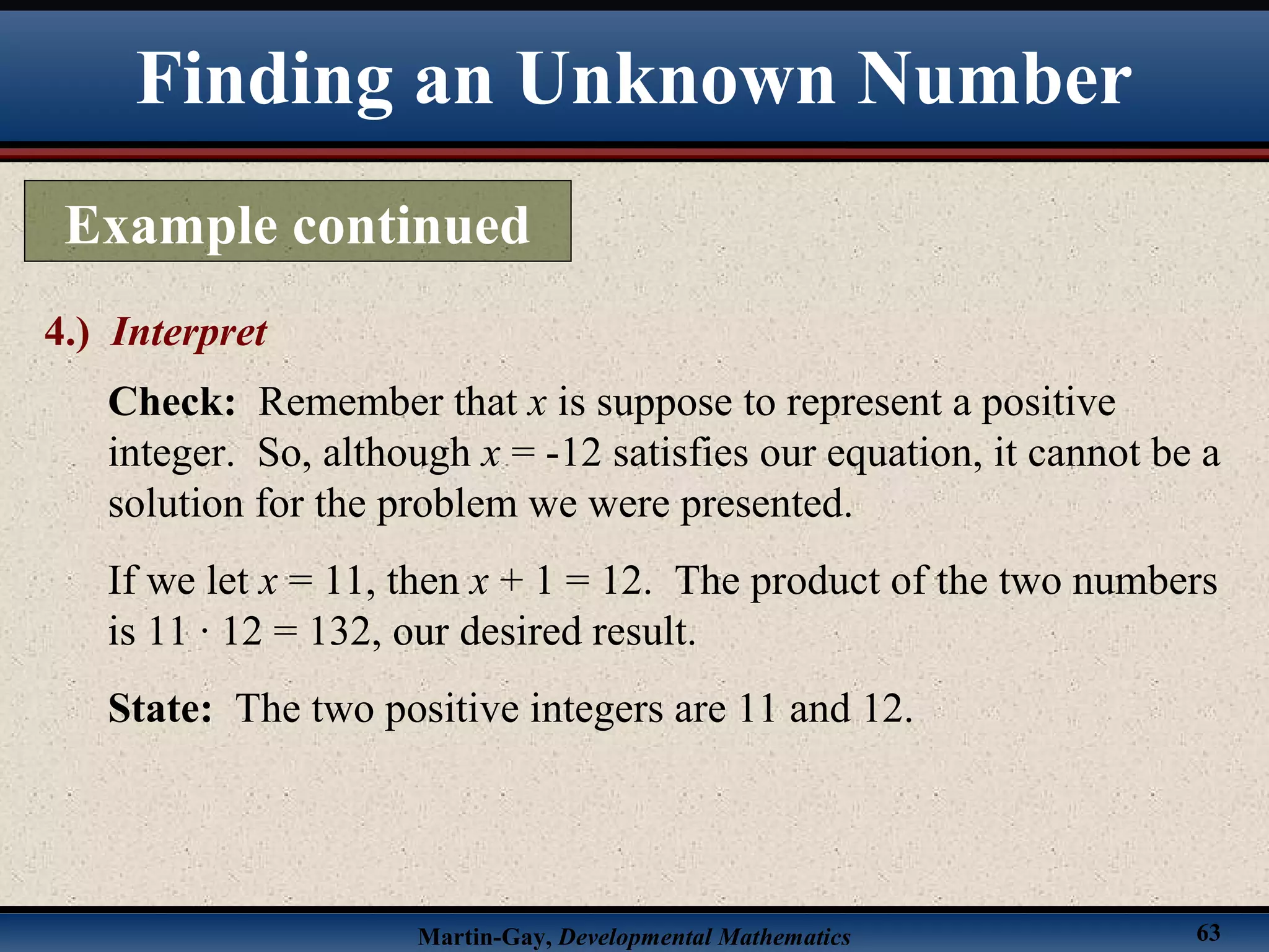 Martin-Gay, Developmental Mathematics 63
Finding an Unknown Number
Example continued
4.) Interpret
Check: Remember that x is suppose to represent a positive
integer. So, although x = -12 satisfies our equation, it cannot be a
solution for the problem we were presented.
If we let x = 11, then x + 1 = 12. The product of the two numbers
is 11 · 12 = 132, our desired result.
State: The two positive integers are 11 and 12.
 