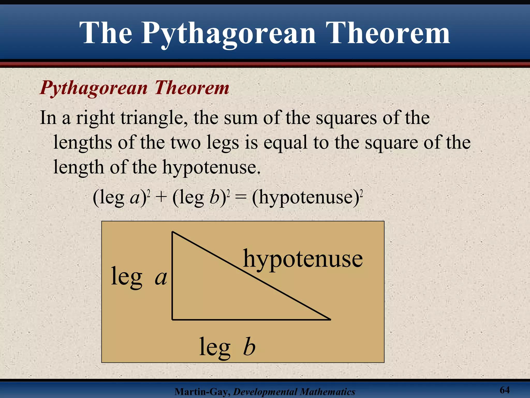 Martin-Gay, Developmental Mathematics 64
Pythagorean Theorem
In a right triangle, the sum of the squares of the
lengths of the two legs is equal to the square of the
length of the hypotenuse.
(leg a)2
+ (leg b)2
= (hypotenuse)2
leg a
hypotenuse
leg b
The Pythagorean Theorem
 