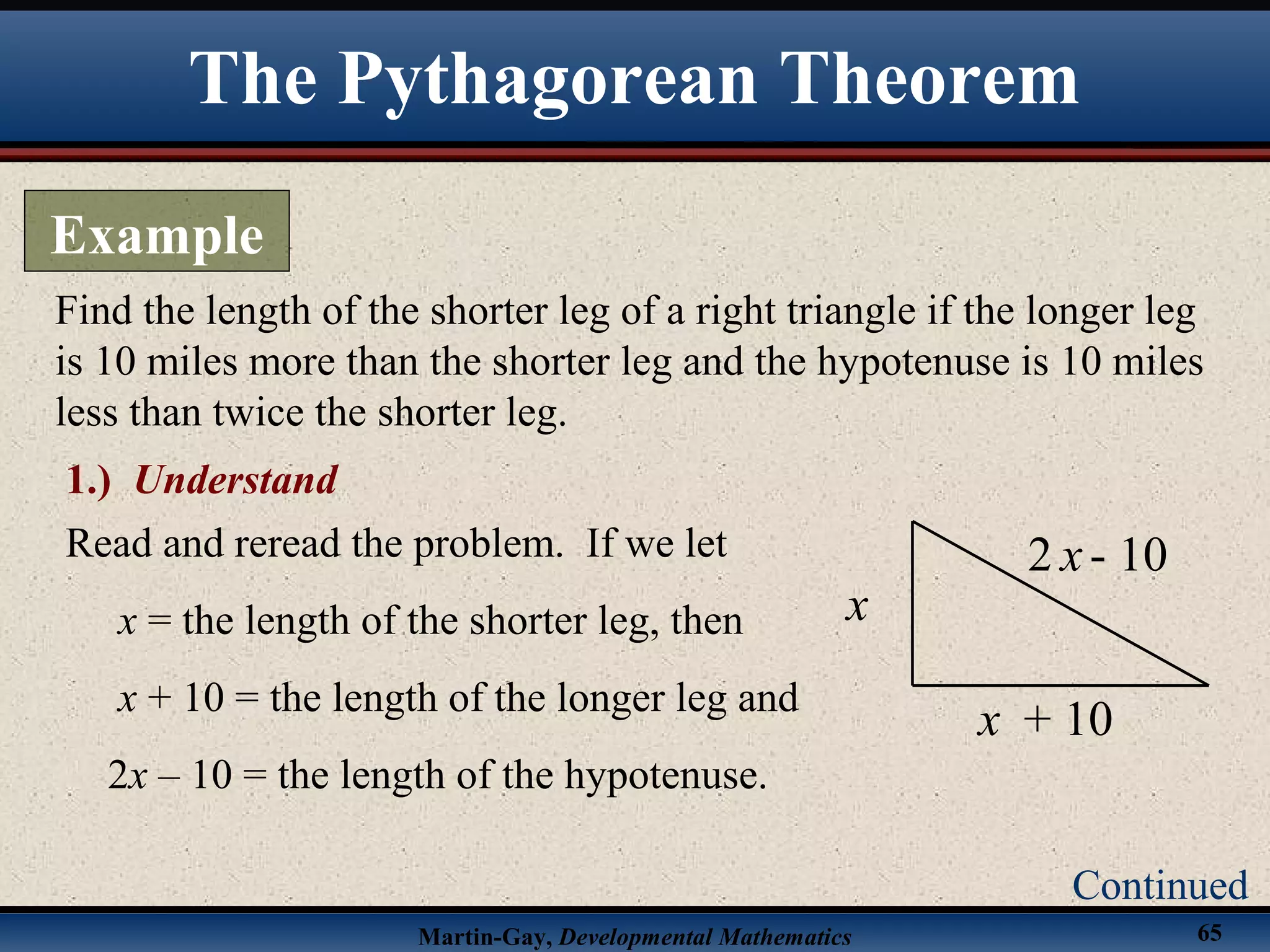 Martin-Gay, Developmental Mathematics 65
Find the length of the shorter leg of a right triangle if the longer leg
is 10 miles more than the shorter leg and the hypotenuse is 10 miles
less than twice the shorter leg.
The Pythagorean Theorem
Example
Continued
1.) Understand
Read and reread the problem. If we let
x = the length of the shorter leg, then
x + 10 = the length of the longer leg and
2x – 10 = the length of the hypotenuse.
x
+ 10
2 - 10x
x
 