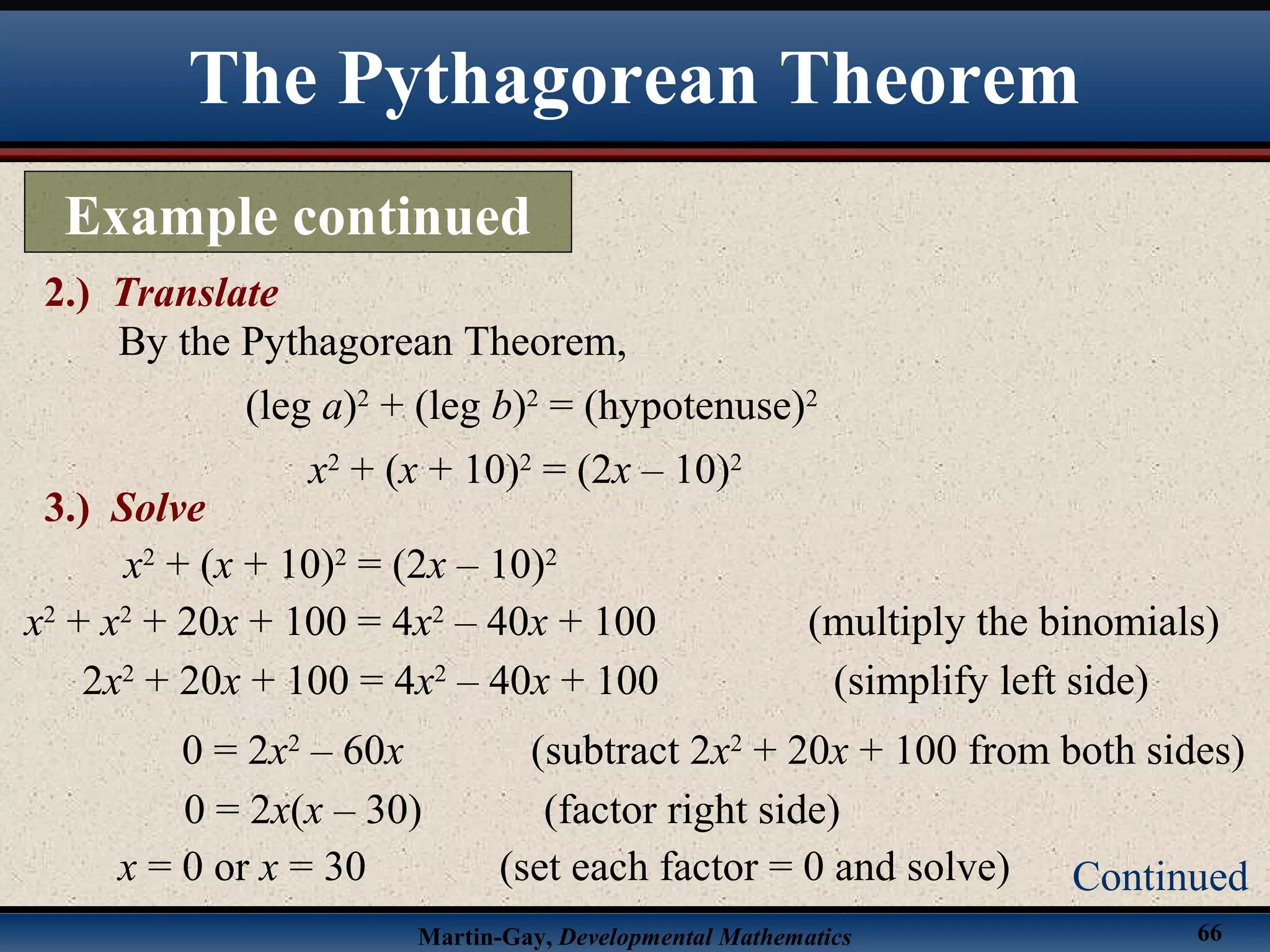 Martin-Gay, Developmental Mathematics 66
The Pythagorean Theorem
Example continued
2.) Translate
Continued
By the Pythagorean Theorem,
(leg a)2
+ (leg b)2
= (hypotenuse)2
x2
+ (x + 10)2
= (2x – 10)2
3.) Solve
x2
+ (x + 10)2
= (2x – 10)2
x2
+ x2
+ 20x + 100 = 4x2
– 40x + 100 (multiply the binomials)
2x2
+ 20x + 100 = 4x2
– 40x + 100 (simplify left side)
x = 0 or x = 30 (set each factor = 0 and solve)
0 = 2x(x – 30) (factor right side)
0 = 2x2
– 60x (subtract 2x2
+ 20x + 100 from both sides)
 