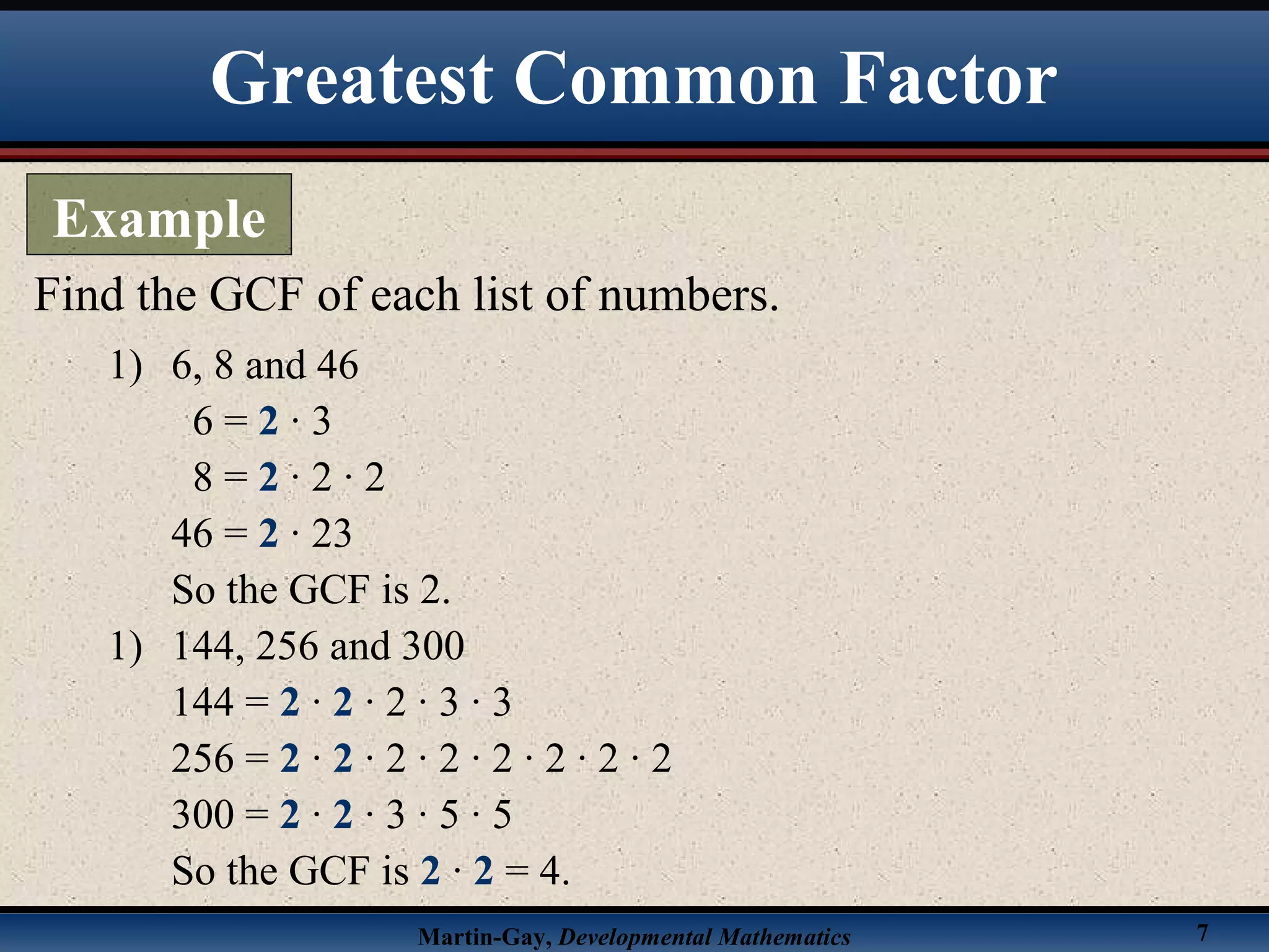 Martin-Gay, Developmental Mathematics 7
Find the GCF of each list of numbers.
1) 6, 8 and 46
6 = 2 · 3
8 = 2 · 2 · 2
46 = 2 · 23
So the GCF is 2.
1) 144, 256 and 300
144 = 2 · 2 · 2 · 3 · 3
256 = 2 · 2 · 2 · 2 · 2 · 2 · 2 · 2
300 = 2 · 2 · 3 · 5 · 5
So the GCF is 2 · 2 = 4.
Greatest Common Factor
Example
 