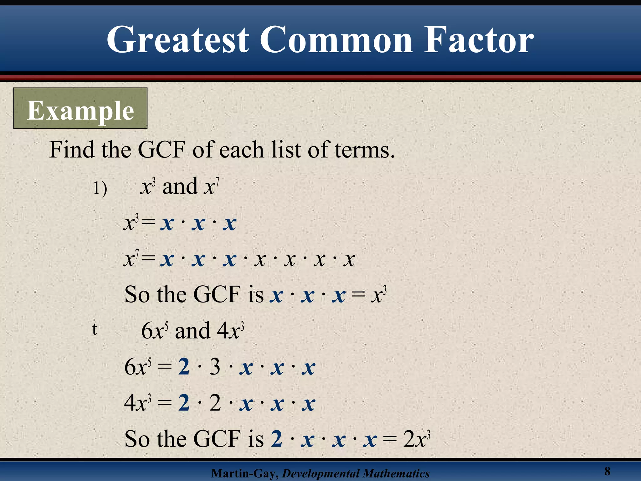 Martin-Gay, Developmental Mathematics 8
1) x3
and x7
x3
= x · x · x
x7
= x · x · x · x · x · x · x
So the GCF is x · x · x = x3
t 6x5
and 4x3
6x5
= 2 · 3 · x · x · x
4x3
= 2 · 2 · x · x · x
So the GCF is 2 · x · x · x = 2x3
Find the GCF of each list of terms.
Greatest Common Factor
Example
 