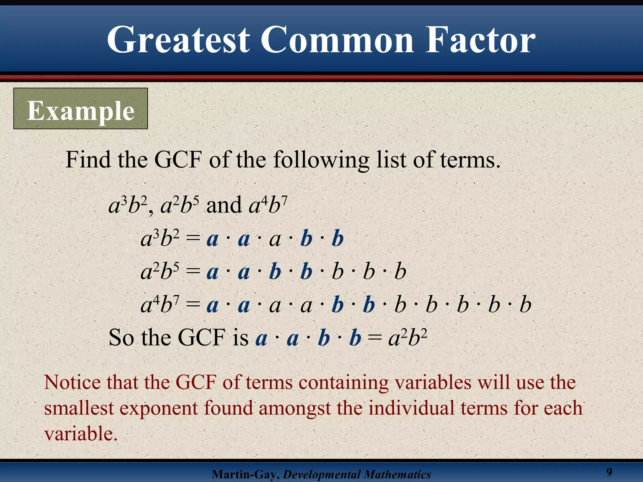 Martin-Gay, Developmental Mathematics 9
Find the GCF of the following list of terms.
a3
b2
, a2
b5
and a4
b7
a3
b2
= a · a · a · b · b
a2
b5
= a · a · b · b · b · b · b
a4
b7
= a · a · a · a · b · b · b · b · b · b · b
So the GCF is a · a · b · b = a2
b2
Notice that the GCF of terms containing variables will use the
smallest exponent found amongst the individual terms for each
variable.
Greatest Common Factor
Example
 