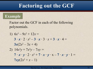 Martin-Gay, Developmental Mathematics 11
Factor out the GCF in each of the following
polynomials.
1) 6x3
– 9x2
+ 12x =
3 · x · 2 · x2
– 3 · x · 3 · x + 3 · x · 4 =
3x(2x2
– 3x + 4)
2) 14x3
y + 7x2
y – 7xy =
7 · x · y · 2 · x2
+ 7 · x · y · x – 7 · x · y · 1 =
7xy(2x2
+ x – 1)
Factoring out the GCF
Example
 