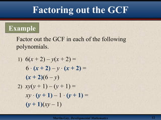 Martin-Gay, Developmental Mathematics 12
Factor out the GCF in each of the following
polynomials.
1) 6(x + 2) – y(x + 2) =
6 · (x + 2) – y · (x + 2) =
(x + 2)(6 – y)
2) xy(y + 1) – (y + 1) =
xy · (y + 1) – 1 · (y + 1) =
(y + 1)(xy – 1)
Factoring out the GCF
Example
 