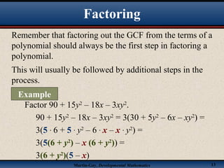 Martin-Gay, Developmental Mathematics 13
Remember that factoring out the GCF from the terms of a
polynomial should always be the first step in factoring a
polynomial.
This will usually be followed by additional steps in the
process.
Factor 90 + 15y2
– 18x – 3xy2
.
90 + 15y2
– 18x – 3xy2
= 3(30 + 5y2
– 6x – xy2
) =
3(5 · 6 + 5 · y2
– 6 · x – x · y2
) =
3(5(6 + y2
) – x (6 + y2
)) =
3(6 + y2
)(5 – x)
Factoring
Example
 