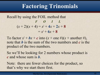 Martin-Gay, Developmental Mathematics 15
Factoring Trinomials
Recall by using the FOIL method that
F O I L
(x + 2)(x + 4) = x2
+ 4x + 2x + 8
= x2
+ 6x + 8
To factor x2
+ bx + c into (x + one #)(x + another #),
note that b is the sum of the two numbers and c is the
product of the two numbers.
So we’ll be looking for 2 numbers whose product is
c and whose sum is b.
Note: there are fewer choices for the product, so
that’s why we start there first.
 