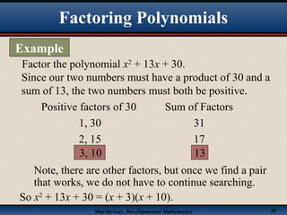 Martin-Gay, Developmental Mathematics 16
Factor the polynomial x2
+ 13x + 30.
Since our two numbers must have a product of 30 and a
sum of 13, the two numbers must both be positive.
Positive factors of 30 Sum of Factors
1, 30 31
2, 15 17
3, 10 13
Note, there are other factors, but once we find a pair
that works, we do not have to continue searching.
So x2
+ 13x + 30 = (x + 3)(x + 10).
Factoring Polynomials
Example
 