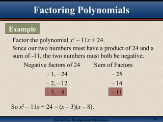 Martin-Gay, Developmental Mathematics 17
Factor the polynomial x2
– 11x + 24.
Since our two numbers must have a product of 24 and a
sum of -11, the two numbers must both be negative.
Negative factors of 24 Sum of Factors
– 1, – 24 – 25
– 2, – 12 – 14
– 3, – 8 – 11
So x2
– 11x + 24 = (x – 3)(x – 8).
Factoring Polynomials
Example
 