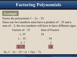 Martin-Gay, Developmental Mathematics 18
Factor the polynomial x2
– 2x – 35.
Since our two numbers must have a product of – 35 and a
sum of – 2, the two numbers will have to have different signs.
Factors of – 35 Sum of Factors
– 1, 35 34
1, – 35 – 34
– 5, 7 2
5, – 7 – 2
So x2
– 2x – 35 = (x + 5)(x – 7).
Factoring Polynomials
Example
 