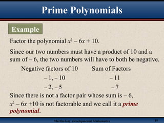 Martin-Gay, Developmental Mathematics 19
Factor the polynomial x2
– 6x + 10.
Since our two numbers must have a product of 10 and a
sum of – 6, the two numbers will have to both be negative.
Negative factors of 10 Sum of Factors
– 1, – 10 – 11
– 2, – 5 – 7
Since there is not a factor pair whose sum is – 6,
x2
– 6x +10 is not factorable and we call it a prime
polynomial.
Prime Polynomials
Example
 