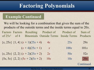 Martin-Gay, Developmental Mathematics 24
We will be looking for a combination that gives the sum of the
products of the outside terms and the inside terms equal to 20x.
{x, 25x} {1, 4} (x + 1)(25x + 4) 4x 25x 29x
(x + 4)(25x + 1) x 100x 101x
{x, 25x} {2, 2} (x + 2)(25x + 2) 2x 50x 52x
Factors
of 25x2
Resulting
Binomials
Product of
Outside Terms
Product of
Inside Terms
Sum of
Products
Factors
of 4
{5x, 5x} {2, 2} (5x + 2)(5x + 2) 10x 10x 20x
Factoring Polynomials
Example Continued
Continued.
 