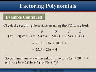 Martin-Gay, Developmental Mathematics 25
Check the resulting factorization using the FOIL method.
(5x + 2)(5x + 2) =
= 25x2
+ 10x + 10x + 4
5x(5x)
F
+ 5x(2)
O
+ 2(5x)
I
+ 2(2)
L
= 25x2
+ 20x + 4
So our final answer when asked to factor 25x2
+ 20x + 4
will be (5x + 2)(5x + 2) or (5x + 2)2
.
Factoring Polynomials
Example Continued
 