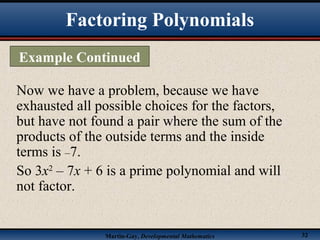 Martin-Gay, Developmental Mathematics 32
Now we have a problem, because we have
exhausted all possible choices for the factors,
but have not found a pair where the sum of the
products of the outside terms and the inside
terms is –7.
So 3x2
– 7x + 6 is a prime polynomial and will
not factor.
Factoring Polynomials
Example Continued
 