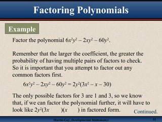 Martin-Gay, Developmental Mathematics 33
Factor the polynomial 6x2
y2
– 2xy2
– 60y2
.
Remember that the larger the coefficient, the greater the
probability of having multiple pairs of factors to check.
So it is important that you attempt to factor out any
common factors first.
6x2
y2
– 2xy2
– 60y2
= 2y2
(3x2
– x – 30)
The only possible factors for 3 are 1 and 3, so we know
that, if we can factor the polynomial further, it will have to
look like 2y2
(3x )(x ) in factored form.
Factoring Polynomials
Example
Continued.
 
