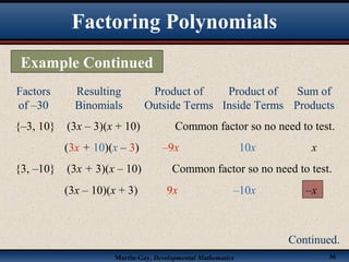Martin-Gay, Developmental Mathematics 36
Factors
of –30
Resulting
Binomials
Product of
Outside Terms
Product of
Inside Terms
Sum of
Products
{–3, 10} (3x – 3)(x + 10) Common factor so no need to test.
(3x + 10)(x – 3) –9x 10x x
{3, –10} (3x + 3)(x – 10) Common factor so no need to test.
(3x – 10)(x + 3) 9x –10x –x
Factoring Polynomials
Example Continued
Continued.
 