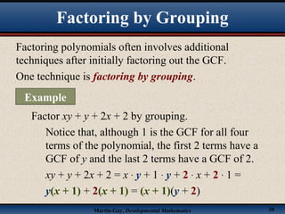 Martin-Gay, Developmental Mathematics 39
Factoring polynomials often involves additional
techniques after initially factoring out the GCF.
One technique is factoring by grouping.
Factor xy + y + 2x + 2 by grouping.
Notice that, although 1 is the GCF for all four
terms of the polynomial, the first 2 terms have a
GCF of y and the last 2 terms have a GCF of 2.
xy + y + 2x + 2 = x · y + 1 · y + 2 · x + 2 · 1 =
y(x + 1) + 2(x + 1) = (x + 1)(y + 2)
Factoring by Grouping
Example
 