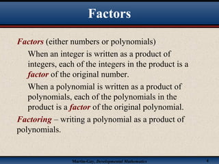 Martin-Gay, Developmental Mathematics 4
Factors
Factors (either numbers or polynomials)
When an integer is written as a product of
integers, each of the integers in the product is a
factor of the original number.
When a polynomial is written as a product of
polynomials, each of the polynomials in the
product is a factor of the original polynomial.
Factoring – writing a polynomial as a product of
polynomials.
 