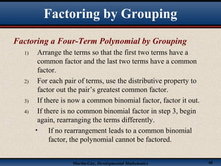 Martin-Gay, Developmental Mathematics 40
Factoring a Four-Term Polynomial by Grouping
1) Arrange the terms so that the first two terms have a
common factor and the last two terms have a common
factor.
2) For each pair of terms, use the distributive property to
factor out the pair’s greatest common factor.
3) If there is now a common binomial factor, factor it out.
4) If there is no common binomial factor in step 3, begin
again, rearranging the terms differently.
• If no rearrangement leads to a common binomial
factor, the polynomial cannot be factored.
Factoring by Grouping
 