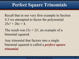 Martin-Gay, Developmental Mathematics 44
Recall that in our very first example in Section
4.3 we attempted to factor the polynomial
25x2
+ 20x + 4.
The result was (5x + 2)2
, an example of a
binomial squared.
Any trinomial that factors into a single
binomial squared is called a perfect square
trinomial.
Perfect Square Trinomials
 