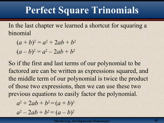 Martin-Gay, Developmental Mathematics 45
In the last chapter we learned a shortcut for squaring a
binomial
(a + b)2
= a2
+ 2ab + b2
(a – b)2
= a2
– 2ab + b2
So if the first and last terms of our polynomial to be
factored are can be written as expressions squared, and
the middle term of our polynomial is twice the product
of those two expressions, then we can use these two
previous equations to easily factor the polynomial.
a2
+ 2ab + b2
=(a + b)2
a2
– 2ab + b2
= (a – b)2
Perfect Square Trinomials
 