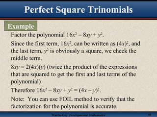 Martin-Gay, Developmental Mathematics 46
Factor the polynomial 16x2
– 8xy + y2
.
Since the first term, 16x2
, can be written as (4x)2
, and
the last term, y2
is obviously a square, we check the
middle term.
8xy = 2(4x)(y) (twice the product of the expressions
that are squared to get the first and last terms of the
polynomial)
Therefore 16x2
– 8xy + y2
= (4x – y)2
.
Note: You can use FOIL method to verify that the
factorization for the polynomial is accurate.
Perfect Square Trinomials
Example
 