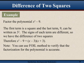 Martin-Gay, Developmental Mathematics 48
Difference of Two Squares
Example
Factor the polynomial x2
– 9.
The first term is a square and the last term, 9, can be
written as 32
. The signs of each term are different, so
we have the difference of two squares
Therefore x2
– 9 = (x – 3)(x + 3).
Note: You can use FOIL method to verify that the
factorization for the polynomial is accurate.
 