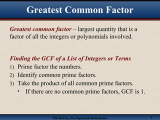 Martin-Gay, Developmental Mathematics 5
Greatest common factor – largest quantity that is a
factor of all the integers or polynomials involved.
Finding the GCF of a List of Integers or Terms
1) Prime factor the numbers.
2) Identify common prime factors.
3) Take the product of all common prime factors.
• If there are no common prime factors, GCF is 1.
Greatest Common Factor
 