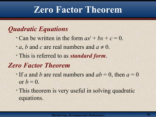 Martin-Gay, Developmental Mathematics 50
Zero Factor Theorem
Quadratic Equations
• Can be written in the form ax2
+ bx + c = 0.
• a, b and c are real numbers and a ≠ 0.
• This is referred to as standard form.
Zero Factor Theorem
• If a and b are real numbers and ab = 0, then a = 0
or b = 0.
• This theorem is very useful in solving quadratic
equations.
 